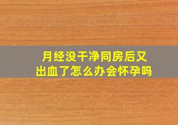 月经没干净同房后又出血了怎么办会怀孕吗