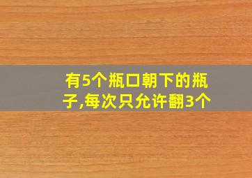 有5个瓶口朝下的瓶子,每次只允许翻3个