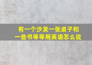 有一个沙发一张桌子和一些书等等用英语怎么说