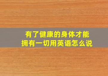 有了健康的身体才能拥有一切用英语怎么说