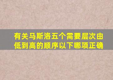 有关马斯洛五个需要层次由低到高的顺序以下哪项正确