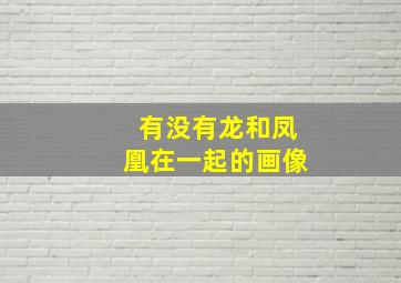 有没有龙和凤凰在一起的画像