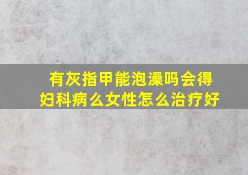 有灰指甲能泡澡吗会得妇科病么女性怎么治疗好