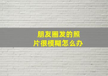 朋友圈发的照片很模糊怎么办