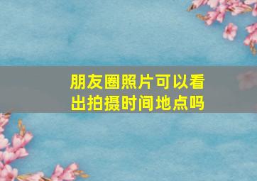 朋友圈照片可以看出拍摄时间地点吗