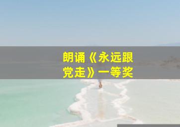 朗诵《永远跟党走》一等奖