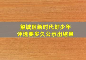 望城区新时代好少年评选要多久公示出结果