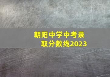 朝阳中学中考录取分数线2023