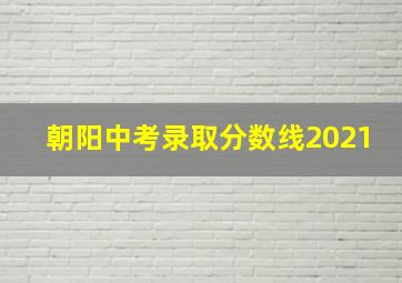 朝阳中考录取分数线2021