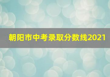 朝阳市中考录取分数线2021