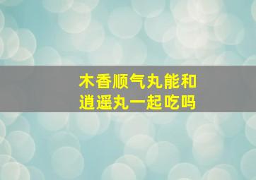 木香顺气丸能和逍遥丸一起吃吗