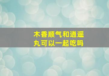 木香顺气和逍遥丸可以一起吃吗