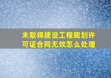 未取得建设工程规划许可证合同无效怎么处理