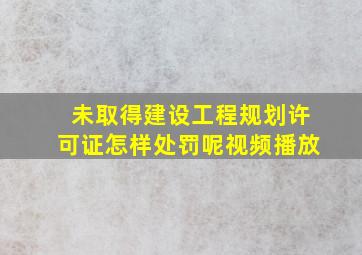 未取得建设工程规划许可证怎样处罚呢视频播放