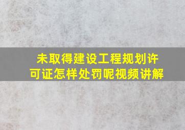 未取得建设工程规划许可证怎样处罚呢视频讲解