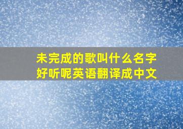 未完成的歌叫什么名字好听呢英语翻译成中文