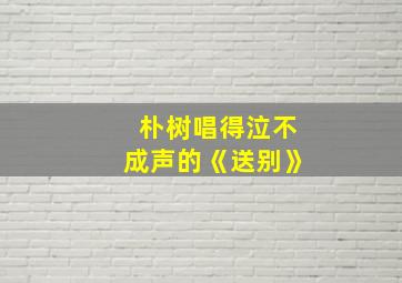 朴树唱得泣不成声的《送别》