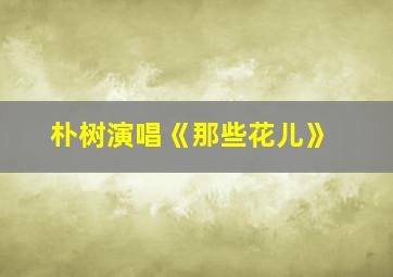 朴树演唱《那些花儿》