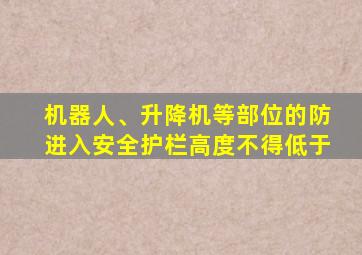 机器人、升降机等部位的防进入安全护栏高度不得低于