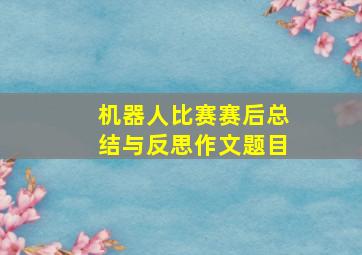 机器人比赛赛后总结与反思作文题目