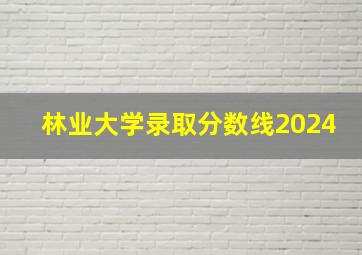 林业大学录取分数线2024