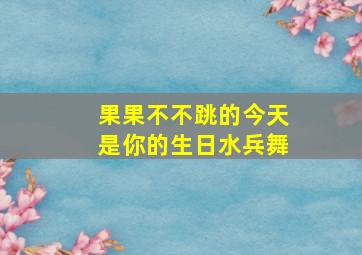 果果不不跳的今天是你的生日水兵舞