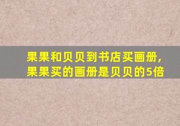 果果和贝贝到书店买画册,果果买的画册是贝贝的5倍