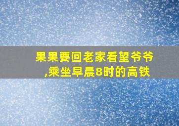 果果要回老家看望爷爷,乘坐早晨8时的高铁