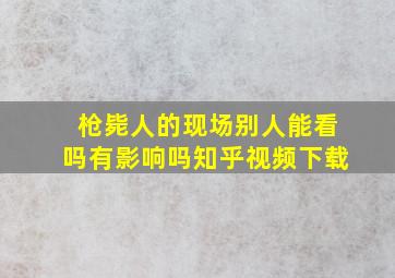 枪毙人的现场别人能看吗有影响吗知乎视频下载