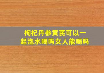 枸杞丹参黄芪可以一起泡水喝吗女人能喝吗