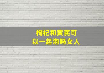 枸杞和黄芪可以一起泡吗女人