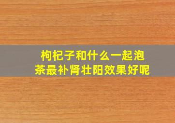 枸杞子和什么一起泡茶最补肾壮阳效果好呢