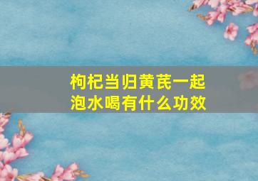 枸杞当归黄芪一起泡水喝有什么功效