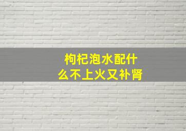 枸杞泡水配什么不上火又补肾