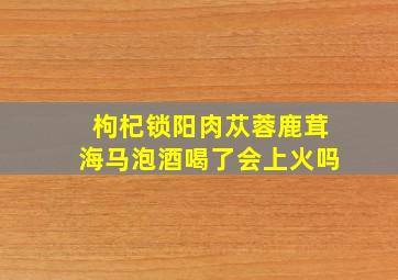 枸杞锁阳肉苁蓉鹿茸海马泡酒喝了会上火吗