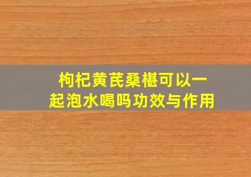 枸杞黄芪桑椹可以一起泡水喝吗功效与作用