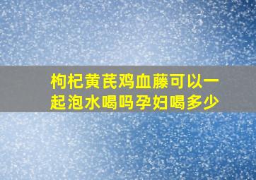 枸杞黄芪鸡血藤可以一起泡水喝吗孕妇喝多少