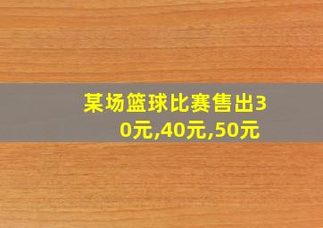 某场篮球比赛售出30元,40元,50元