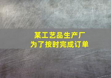 某工艺品生产厂为了按时完成订单