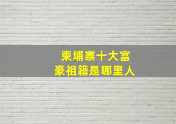 柬埔寨十大富豪祖籍是哪里人