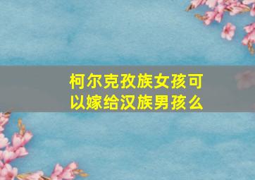 柯尔克孜族女孩可以嫁给汉族男孩么