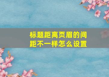 标题距离页眉的间距不一样怎么设置