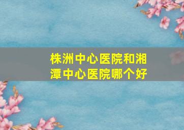 株洲中心医院和湘潭中心医院哪个好