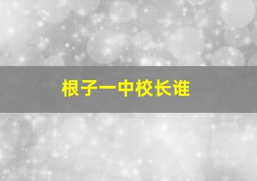 根子一中校长谁