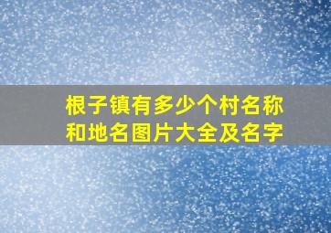 根子镇有多少个村名称和地名图片大全及名字