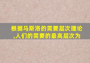 根据马斯洛的需要层次理论,人们的需要的最高层次为