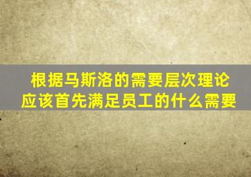 根据马斯洛的需要层次理论应该首先满足员工的什么需要