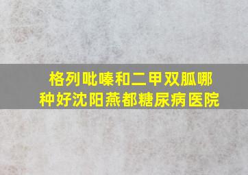 格列吡嗪和二甲双胍哪种好沈阳燕都糖尿病医院