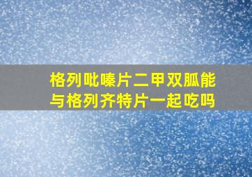 格列吡嗪片二甲双胍能与格列齐特片一起吃吗