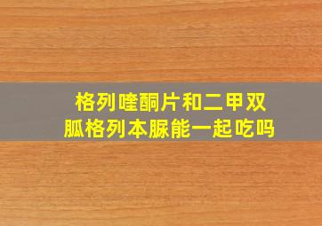 格列喹酮片和二甲双胍格列本脲能一起吃吗